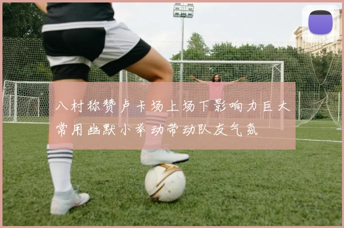 八村称赞卢卡场上场下影响力巨大常用幽默小举动带动队友气氛