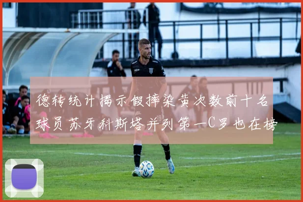 德转统计揭示假摔染黄次数前十名球员苏牙科斯塔并列第一C罗也在榜单中