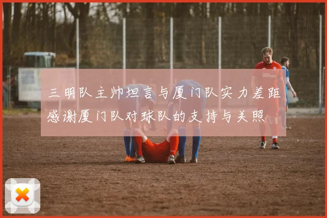三明队主帅坦言与厦门队实力差距感谢厦门队对球队的支持与关照
