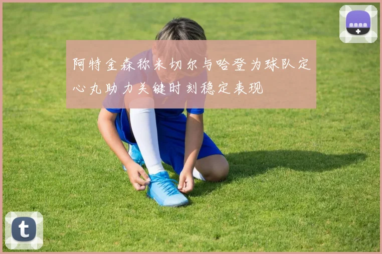 阿特金森称米切尔与哈登为球队定心丸助力关键时刻稳定表现
