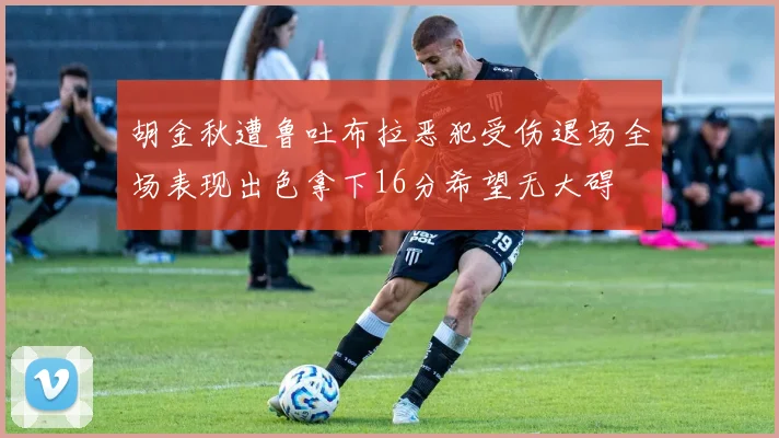 胡金秋遭鲁吐布拉恶犯受伤退场全场表现出色拿下16分希望无大碍