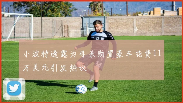 小波特透露为母亲购置豪车花费11万美元引发热议