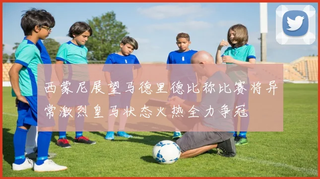 西蒙尼展望马德里德比称比赛将异常激烈皇马状态火热全力争冠