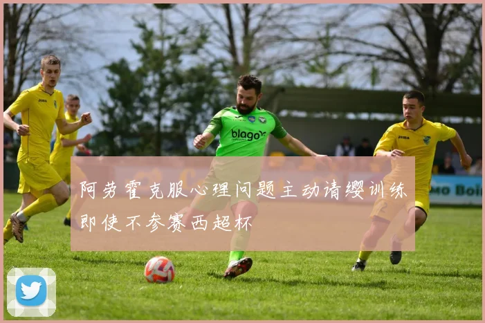阿劳霍克服心理问题主动请缨训练即使不参赛西超杯