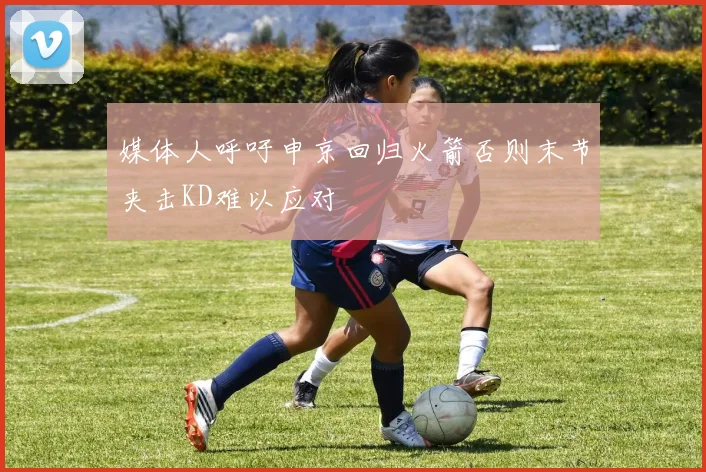 媒体人呼吁申京回归火箭否则末节夹击KD难以应对
