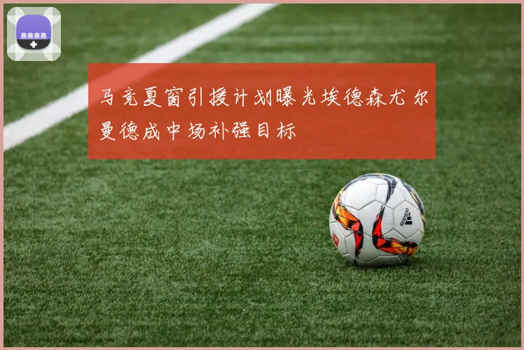 马竞夏窗引援计划曝光埃德森尤尔曼德成中场补强目标