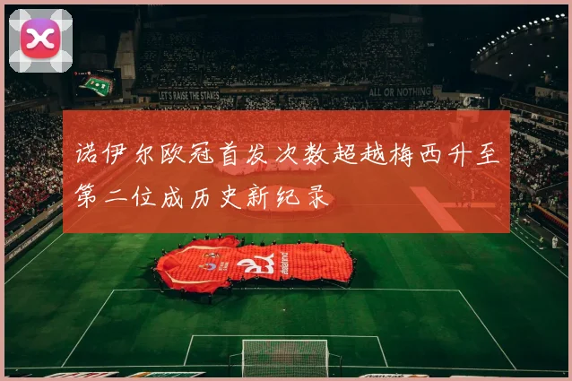 诺伊尔欧冠首发次数超越梅西升至第二位成历史新纪录