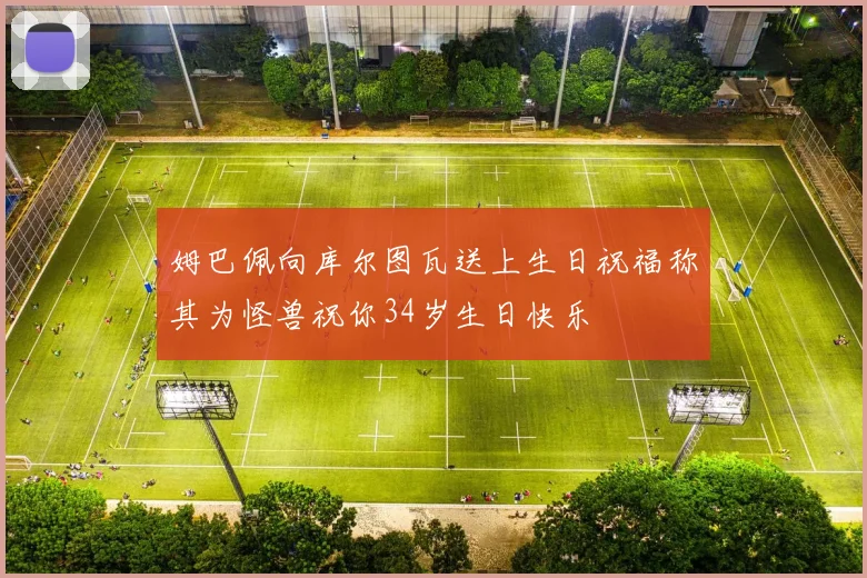 姆巴佩向库尔图瓦送上生日祝福称其为怪兽祝你34岁生日快乐