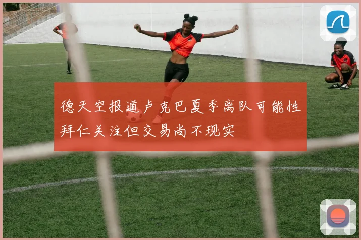 德天空报道卢克巴夏季离队可能性拜仁关注但交易尚不现实