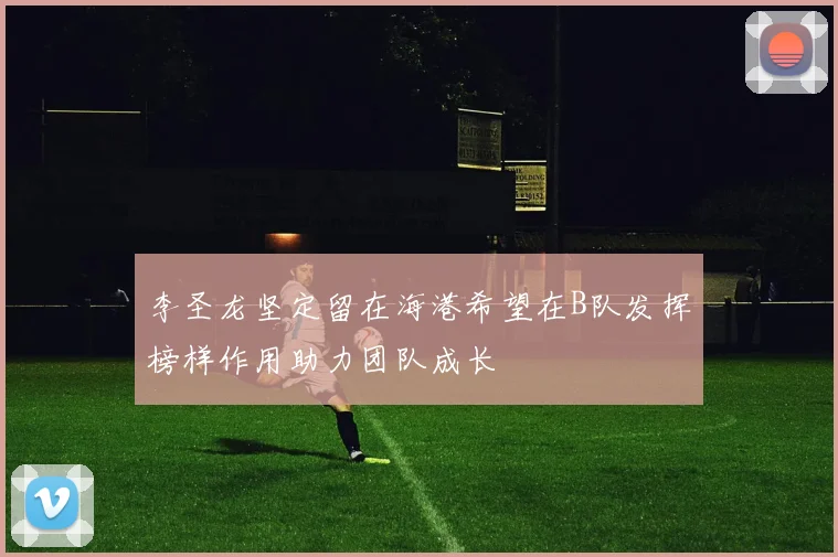 李圣龙坚定留在海港希望在B队发挥榜样作用助力团队成长
