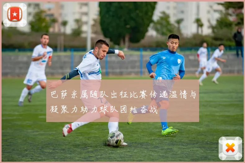 巴萨亲属随队出征比赛传递温情与凝聚力助力球队团结奋战