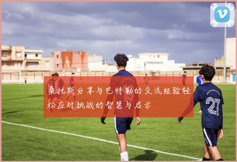 桑托斯分享与巴特勒的交流经验轻松应对挑战的智慧与启示