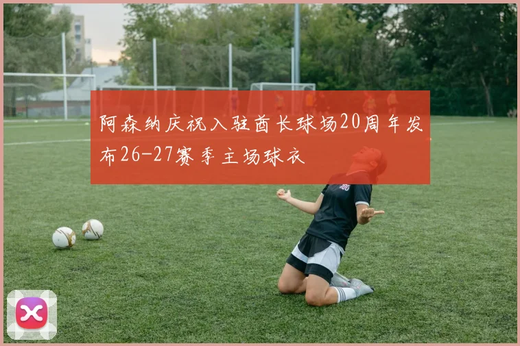 阿森纳庆祝入驻酋长球场20周年发布26-27赛季主场球衣