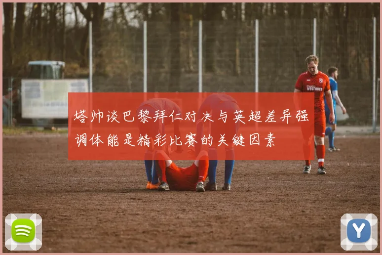 塔帅谈巴黎拜仁对决与英超差异强调体能是精彩比赛的关键因素