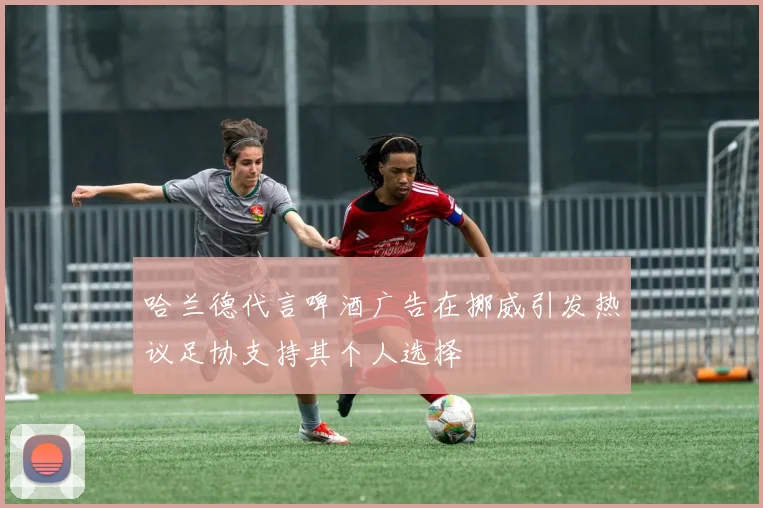 哈兰德代言啤酒广告在挪威引发热议足协支持其个人选择