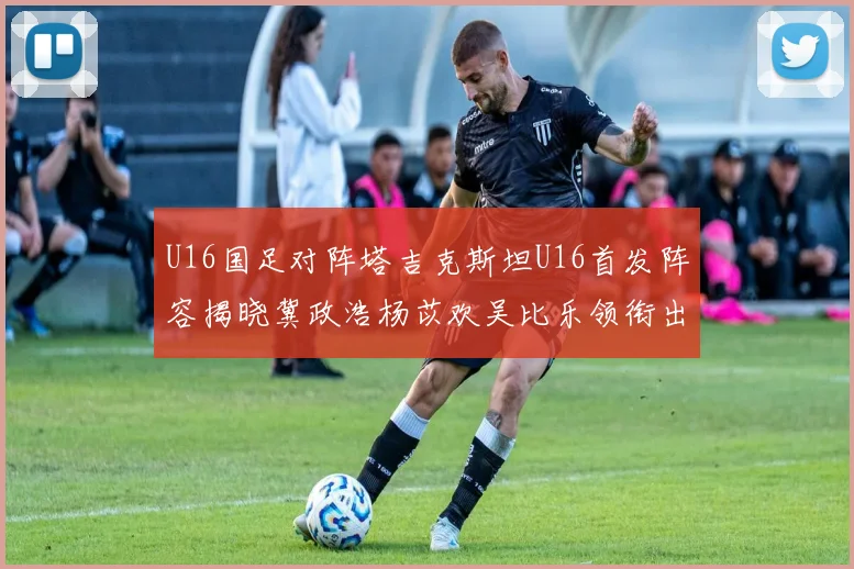 U16国足对阵塔吉克斯坦U16首发阵容揭晓冀政浩杨苡欢吴比乐领衔出战