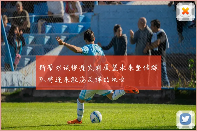 斯蒂尔谈惨痛失利展望未来坚信球队将迎来触底反弹的机会
