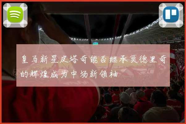 皇马新星皮塔奇能否继承莫德里奇的辉煌成为中场新领袖