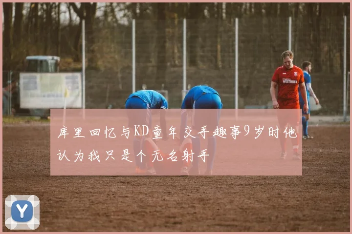 库里回忆与KD童年交手趣事9岁时他认为我只是个无名射手
