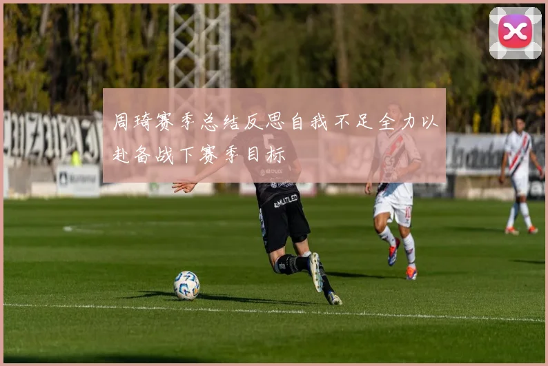 周琦赛季总结反思自我不足全力以赴备战下赛季目标