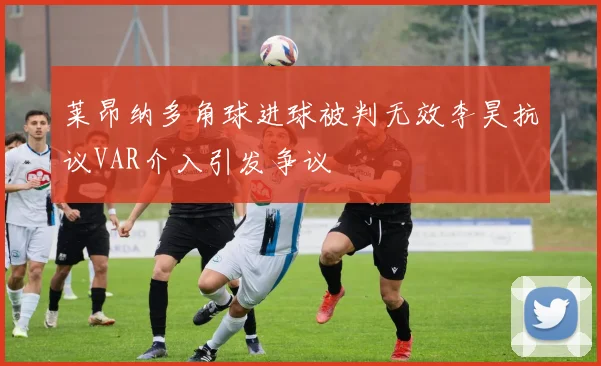 莱昂纳多角球进球被判无效李昊抗议VAR介入引发争议