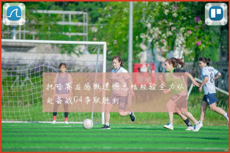 托哈赛后感慨遗憾总结经验全力以赴备战G4争取胜利