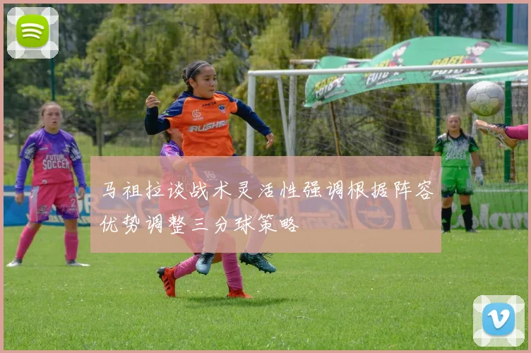 马祖拉谈战术灵活性强调根据阵容优势调整三分球策略