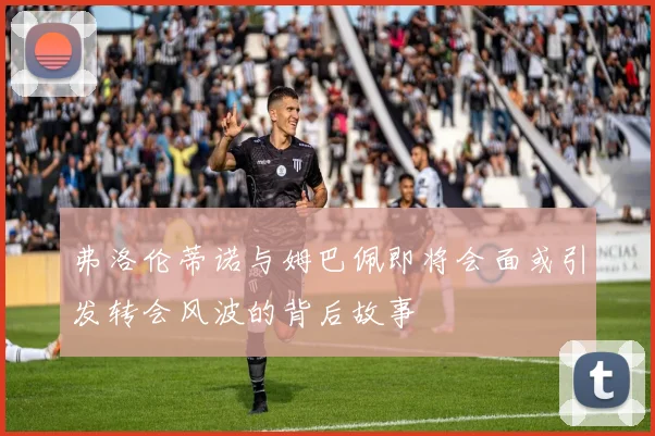 弗洛伦蒂诺与姆巴佩即将会面或引发转会风波的背后故事
