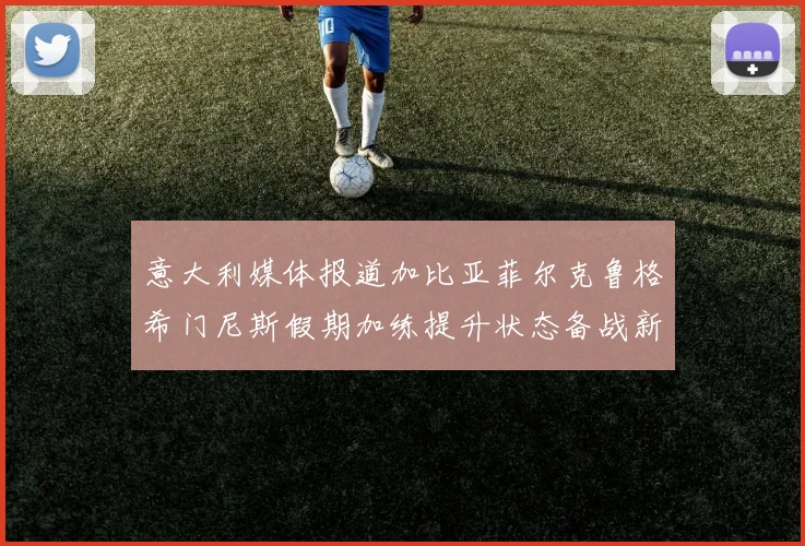 意大利媒体报道加比亚菲尔克鲁格希门尼斯假期加练提升状态备战新赛季