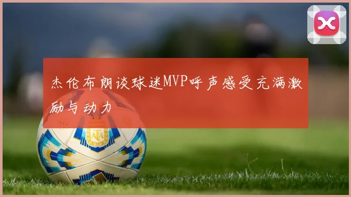 杰伦布朗谈球迷MVP呼声感受充满激励与动力