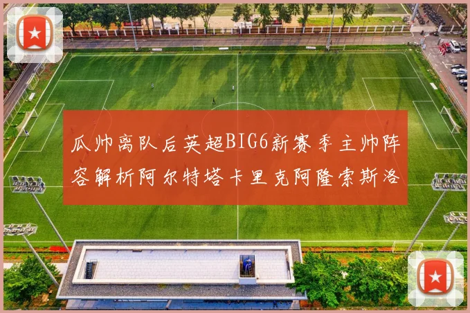 瓜帅离队后英超BIG6新赛季主帅阵容解析阿尔特塔卡里克阿隆索斯洛特的挑战与机遇