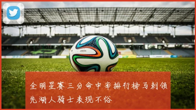 全明星赛三分命中率排行榜马刺领先湖人骑士表现不俗