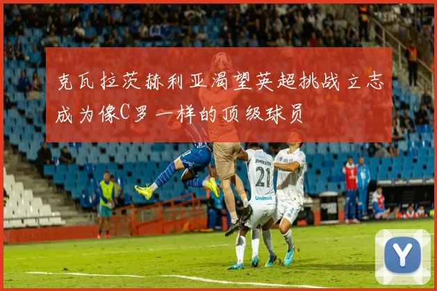 克瓦拉茨赫利亚渴望英超挑战立志成为像C罗一样的顶级球员