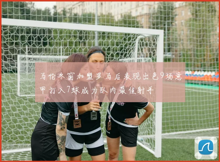 马伦冬窗加盟罗马后表现出色9场意甲打入7球成为队内最佳射手