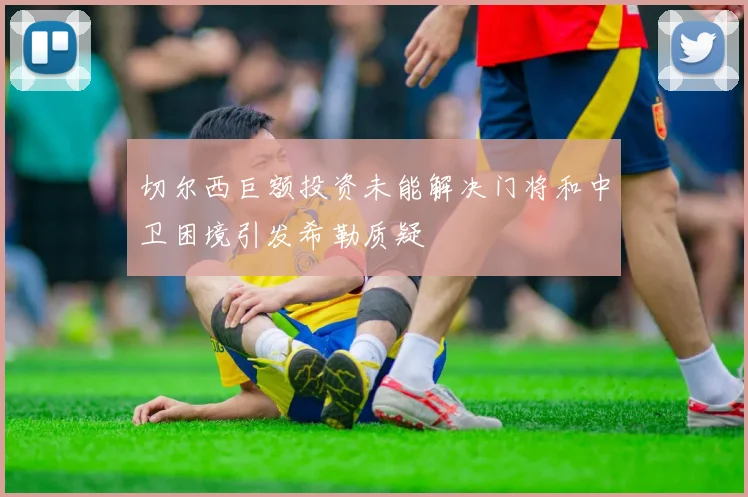 切尔西巨额投资未能解决门将和中卫困境引发希勒质疑