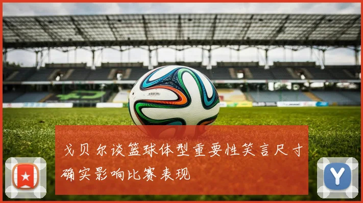 戈贝尔谈篮球体型重要性笑言尺寸确实影响比赛表现