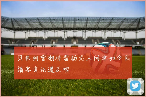贝弗利曾嘲特雷杨无人问津如今因播客言论遭反噬