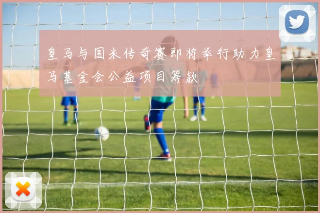 皇马与国米传奇赛即将举行助力皇马基金会公益项目筹款